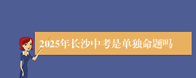 2025年长沙中考是单独命题吗