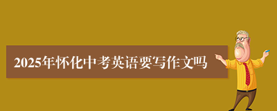 2025年怀化中考英语要写作文吗