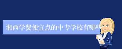 湘西学费便宜点的中专学校有哪些